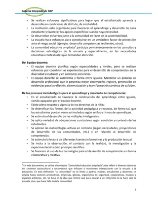 Sistema Integrado de EITP
7
- Se realizan esfuerzos significativos para lograr que el estudiantado aprenda y
desarrolle en condiciones de disfrute, de cordialidad.
- La institución está organizada para favorecer el aprendizaje y desarrollo de cada
estudiante y favorecer los apoyos específicos cuando haya necesidad.
- Se desarrollan esfuerzos junto a la comunidad en favor de la sustentabilidad.
- La escuela hace esfuerzos para constituirse en un verdadero factor de protección
ante el riesgo social (ejemplo: desarrolla competencias resilientes, otros).
- La comunidad educativa ampliada3
participa permanentemente en las consultas y
decisiones estratégicas de la escuela y especialmente, en las necesidades
educativas contextuales que demandan atención.
Del Equipo docente:
- El equipo docente planifica según especialidades y niveles, pero se realizan
esfuerzos por coordinar las experiencias para el desarrollo de competencias en la
diversidad estudiantil y en contextos concretos.
- El equipo docente se autoforma y forma entre iguales. Mantiene un proceso de
desarrollo profesional que le garantiza mejor desempeño, registro, generación de
evidencias para la reflexión, sistematización y transformación continua de su labor.
De los procesos metodológicos para el aprendizaje y desarrollo de competencias:
- En el estudiantado se favorece la construcción del aprendizaje entre iguales,
siendo apoyados por el equipo docente.
- Existe pleno respeto y vigencia de los derechos de la niñez.
- Se diversifican las formas de la actividad pedagógica y recursos, de forma tal, que
los estudiantes puedan verse estimulados según estilos y ritmos de aprendizaje.
- Se estimula el desarrollo de las múltiples inteligencias.
- Se aplica variedad de adecuaciones curriculares según condición y contexto de los
estudiantes.
- Se aplican las metodologías activas en contexto (según necesidades, proyecciones
de desarrollo de las comunidades, etc.) y en relación al desarrollo de
competencias.
- Se estimula la lectura de diferentes fuentes informativas y la producción textual.
- Se incita a la observación, el contacto con la realidad, la investigación y la
experimentación como principio científico.
- Se favorece el uso de las tecnologías para el desarrollo de competencias en forma
colaborativa y creativa.
3
En este documento, se utiliza el concepto “Comunidad educativa ampliada” para referir a diversos sectores
del contexto sociocultural y socionatural que influyen o mantienen interacciones con la escuela y la
educación. En esta definición “la comunidad” no se limita a padres, madres, estudiantes y docentes; se
amplía hasta sectores productivos, empresas, iglesias, organismos de seguridad, cooperativas, museos y
espacios artísticos, etc. Se basa en la idea que refiere que para educar a un niño/niña no la hace solo la
escuela, sino, que hace falta toda la comunidad.
 