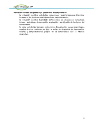 Sistema Integrado de EITP
8
De la evaluación de los aprendizajes y desarrollo de competencias:
- La evaluación considera variedad de instrumentos y experiencias para determinar
los avances del alumnado en el desarrollo de las competencias.
- La evaluación considera diversidad y pertinencia de las adecuaciones curriculares,
incluso, aplicables a la promoción, graduación y certificación de los logros del
estudiantado.
- Se aplica variedad de técnicas e instrumentos de evaluación, aunque se privilegian
aquellos de corte cualitativo, es decir, se enfoca en determinar los desempeños,
visiones y comportamientos propios de las competencias que se intentan
desarrollar.
 