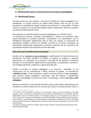 Sistema Integrado de EITP
9
4. Orientaciones para la construcción de la propuesta pedagógica
A. Planificando juntos.
Una tarea central en este respecto y vinculada al rediseño de la labor pedagógica es la
planificación. La Escuela Inclusiva de Tiempo Pleno plantea como una de sus tesis
principales la necesidad del trabajo colectivo entre docentes4
y comunidades. Variadas
razones lo justifican y en las próximas páginas podrán evidenciarse; además, se propone
un proceso de desarrollo del mismo.
Para comenzar, en este documento los procesos pedagógicos se entienden como:
“El conjunto de prácticas, relaciones intersubjetivas y saberes que acontecen entre
quienes participan en procesos educativos, escolarizados y no escolarizados”, con la
finalidad de desarrollar competencias para la vida, que incluyen la construcción de
aprendizajes variados y valores con equidad5
. Se trata de un proceso interactivo, de
estimulación, planificación, organización, orientación, valoración de las condiciones, del
aprendizaje estudiantil y de la pertinencia de lo aprendido.
Ideas claves para la planificación del aprendizaje
Cuando se dice “rediseñar la labor pedagógica”, implícitamente se habla del proceso de
planificación. De hecho, planificar es diseñar, es suponer, es imaginar y organizar
previamente a la realización de un proceso y del logro de los objetivos o productos
deseados. En la planificación establecemos los aprendizajes o competencias a construir y
las estrategias generales y específicas a aplicar para lograrlas.
Cuando se planifica la práctica pedagógica y los procesos y resultados no son
consecuentes con las competencias a lograr, entonces se plantea la necesidad de
“rediseñar el aula”, es decir, planificar y realizar de manera distinta la labor pedagógica,
esto involucra nuevos paradigmas, intenciones, roles del docente y estudiantado,
decisiones metodológicas y formas de evaluar el aprendizaje, es decir una nueva visión
pedagógica.
Mientras se planifica, se van tomando decisiones sobre cuáles labores desempeñarán los
estudiantes y cuáles los docentes; los recursos que usarán, los momentos para usarlos y
4
En nuestro sistema educativo en general y en las escuelas, siempre se pensó la docencia como algo
privado, es decir, un docente era responsable de los procesos de aprendizaje de sus estudiantes; además,
prácticamente nunca se rindieron cuentas ni a los demás colegas, ni a la comunidad. Esto es toda una
cultura. Para pasar a reconocer la importancia y centralidad del trabajo colectivo deberán pasar varias cosas,
y una de ellas, es que haciéndolo, nos fundamentemos y aprendamos a trabajar con los otros. El enfoque
debe ser aprender haciendo y reflexionando críticamente sobre lo actuado, para generar una nueva acción
transformadora.
5
Sarramono, Sorokin, Zimmerman y Galpin, Jaime y Vásquez, Gonzalo. Educación No Formal. Editorial Ariel.
Barcelona España (1998).
 