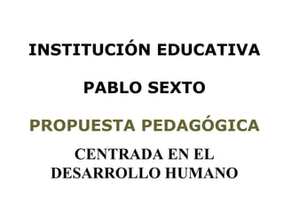 INSTITUCIÓN EDUCATIVA
PABLO SEXTO
PROPUESTA PEDAGÓGICA
CENTRADA EN EL
DESARROLLO HUMANO
 