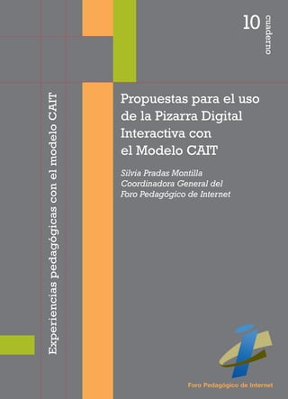 10




                                                                                      cuaderno
Experiencias pedagógicas con el modelo CAIT



                                              Propuestas para el uso
                                              de la Pizarra Digital
                                              Interactiva con
                                              el Modelo CAIT
                                              Silvia Pradas Montilla
                                              Coordinadora General del
                                              Foro Pedagógico de Internet




                                                              Foro Pedagógico de Internet
 