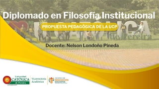 Diplomado en Filosofía Institucional
PROPUESTA PEDAGÓGICA DE LA UCP
Docente: Nelson Londoño Pineda
 
