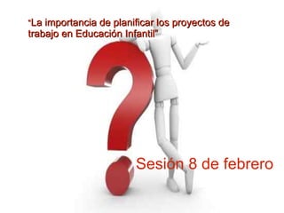 “La importancia de planificar los proyectos de
trabajo en Educación Infantil”




                        Sesión 8 de febrero
 