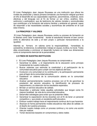 El Liceo Pedagógico Jean Jaques Rousseau es una institución que ofrece los
niveles de preescolar y básica primaria brindando una formación integral que lleve
al niño al desarrollo de sus capacidades cognitivas, psicomotoras, creativas, socio
afectivas y del lenguaje con el fin de formar un ser crítico, analítico, libre,
autónomo y participativo; que de testimonio de valores morales y socioculturales
que contribuyan a la formación del entorno familiar y ambiente en general, capaz
de responder a las necesidades sociales y económicas del ambiente en el cual
esta inmerso.
   2.4 PRINCIPIOS Y VALORES

 El Liceo Pedagógico Jean Jaques Rousseau centra su proceso de formación en
la libertad como valor fundamental donde el estudiante fomente el bien común
entre la alternativa de este y el bien propio o particular transcendiendo a la
igualdad.

Además se formara en valores como la responsabilidad, honestidad, la
autoestima, la tolerancia, la solidaridad, trabajo en equipo, la ética, la moral. Todas
ellas encaminadas a promover el desarrollo humano en todas sus dimensiones
como el componente esencial de la personalidad.
   2.5 FINES DE NUESTRA INSTITUCION

    El Liceo Pedagógico Jean Jaques Rousseau se compromete a:
    Garantizar la cálida y el mejoramiento de la educación como principio
     fundamental de nuestra institución
    Buscar sistemas que estimular la creatividad y al participación de la
     comunidad educativa para cumplir con los objetivos del liceo.
    Involucrar a la comunidad en la contribución y la participación permanente
     para el logro de la comunidad educativa.
    Establecer un sistema de la comunicación abierta en la comunidad
     educativa
    Analizar permanentemente nuestros procesos con el fin de garantizar la
     prestación del servicio educativo, la identificación de procesos de
     mejoramiento y la obtención de los resultados esperados.
    Brindar un servicio educativo de calidad.
    Desarrollar y estimular todas aquellas actividades que tengan como fin
     mejorar localidad de vida de la comunidad educativa.
    Desarrollar estrategias para evitar que se presenten fallas.
    Garantizar la capacitación de los docentes con el fin de tener un personal
     competitivo y que preste un excelente perfil educativo.
    Enfocar nuestro trabajo hacia el mejoramiento continuo de lo que hacemos
    Alcanzar en forma permanente niveles educativos más altos de calidad, en
     el diseño de nuestros procesos.
    Orientar nuestro trabajo como un proceso continuo y no como una acción
     más por realizar.
    Tomar decisiones basados en compromisos y datos reales
 