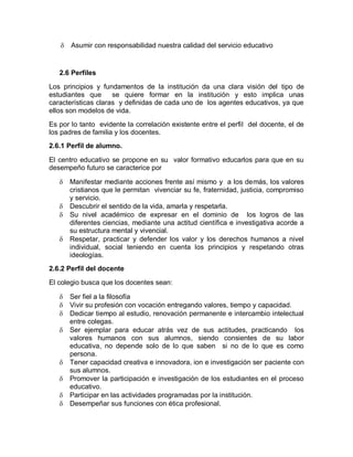    Asumir con responsabilidad nuestra calidad del servicio educativo


   2.6 Perfiles

Los principios y fundamentos de la institución da una clara visión del tipo de
estudiantes que      se quiere formar en la institución y esto implica unas
características claras y definidas de cada uno de los agentes educativos, ya que
ellos son modelos de vida.
Es por lo tanto evidente la correlación existente entre el perfil del docente, el de
los padres de familia y los docentes.
2.6.1 Perfil de alumno.

El centro educativo se propone en su valor formativo educarlos para que en su
desempeño futuro se caracterice por

      Manifestar mediante acciones frente así mismo y a los demás, los valores
       cristianos que le permitan vivenciar su fe, fraternidad, justicia, compromiso
       y servicio.
      Descubrir el sentido de la vida, amarla y respetarla.
      Su nivel académico de expresar en el dominio de los logros de las
       diferentes ciencias, mediante una actitud científica e investigativa acorde a
       su estructura mental y vivencial.
      Respetar, practicar y defender los valor y los derechos humanos a nivel
       individual, social teniendo en cuenta los principios y respetando otras
       ideologías.
2.6.2 Perfil del docente

El colegio busca que los docentes sean:

      Ser fiel a la filosofía
      Vivir su profesión con vocación entregando valores, tiempo y capacidad.
      Dedicar tiempo al estudio, renovación permanente e intercambio intelectual
       entre colegas.
      Ser ejemplar para educar atrás vez de sus actitudes, practicando los
       valores humanos con sus alumnos, siendo consientes de su labor
       educativa, no depende solo de lo que saben si no de lo que es como
       persona.
      Tener capacidad creativa e innovadora, ion e investigación ser paciente con
       sus alumnos.
      Promover la participación e investigación de los estudiantes en el proceso
       educativo.
      Participar en las actividades programadas por la institución.
      Desempeñar sus funciones con ética profesional.
 
