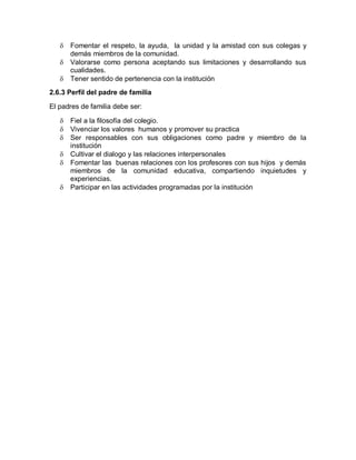    Fomentar el respeto, la ayuda, la unidad y la amistad con sus colegas y
       demás miembros de la comunidad.
      Valorarse como persona aceptando sus limitaciones y desarrollando sus
       cualidades.
      Tener sentido de pertenencia con la institución
2.6.3 Perfil del padre de familia

El padres de familia debe ser:

      Fiel a la filosofía del colegio.
      Vivenciar los valores humanos y promover su practica
      Ser responsables con sus obligaciones como padre y miembro de la
       institución
      Cultivar el dialogo y las relaciones interpersonales
      Fomentar las buenas relaciones con los profesores con sus hijos y demás
       miembros de la comunidad educativa, compartiendo inquietudes y
       experiencias.
      Participar en las actividades programadas por la institución
 