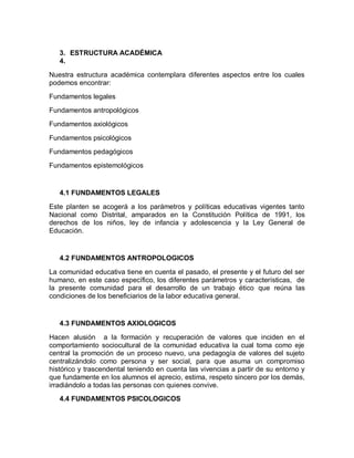 3. ESTRUCTURA ACADÉMICA
   4.
Nuestra estructura académica contemplara diferentes aspectos entre los cuales
podemos encontrar:
Fundamentos legales
Fundamentos antropológicos
Fundamentos axiológicos

Fundamentos psicológicos
Fundamentos pedagógicos
Fundamentos epistemológicos


   4.1 FUNDAMENTOS LEGALES

Este planten se acogerá a los parámetros y políticas educativas vigentes tanto
Nacional como Distrital, amparados en la Constitución Política de 1991, los
derechos de los niños, ley de infancia y adolescencia y la Ley General de
Educación.


   4.2 FUNDAMENTOS ANTROPOLOGICOS

La comunidad educativa tiene en cuenta el pasado, el presente y el futuro del ser
humano, en este caso específico, los diferentes parámetros y características, de
la presente comunidad para el desarrollo de un trabajo ético que reúna las
condiciones de los beneficiarios de la labor educativa general.


   4.3 FUNDAMENTOS AXIOLOGICOS

Hacen alusión a la formación y recuperación de valores que inciden en el
comportamiento sociocultural de la comunidad educativa la cual toma como eje
central la promoción de un proceso nuevo, una pedagogía de valores del sujeto
centralizándolo como persona y ser social, para que asuma un compromiso
histórico y trascendental teniendo en cuenta las vivencias a partir de su entorno y
que fundamente en los alumnos el aprecio, estima, respeto sincero por los demás,
irradiándolo a todas las personas con quienes convive.
   4.4 FUNDAMENTOS PSICOLOGICOS
 