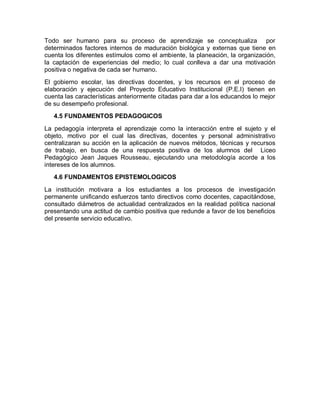 Todo ser humano para su proceso de aprendizaje se conceptualiza por
determinados factores internos de maduración biológica y externas que tiene en
cuenta los diferentes estímulos como el ambiente, la planeación, la organización,
la captación de experiencias del medio; lo cual conlleva a dar una motivación
positiva o negativa de cada ser humano.
El gobierno escolar, las directivas docentes, y los recursos en el proceso de
elaboración y ejecución del Proyecto Educativo Institucional (P.E.I) tienen en
cuenta las características anteriormente citadas para dar a los educandos lo mejor
de su desempeño profesional.
   4.5 FUNDAMENTOS PEDAGOGICOS

La pedagogía interpreta el aprendizaje como la interacción entre el sujeto y el
objeto, motivo por el cual las directivas, docentes y personal administrativo
centralizaran su acción en la aplicación de nuevos métodos, técnicas y recursos
de trabajo, en busca de una respuesta positiva de los alumnos del Liceo
Pedagógico Jean Jaques Rousseau, ejecutando una metodología acorde a los
intereses de los alumnos.
   4.6 FUNDAMENTOS EPISTEMOLOGICOS

La institución motivara a los estudiantes a los procesos de investigación
permanente unificando esfuerzos tanto directivos como docentes, capacitándose,
consultado diámetros de actualidad centralizados en la realidad política nacional
presentando una actitud de cambio positiva que redunde a favor de los beneficios
del presente servicio educativo.
 
