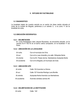 5. ESTUDIO DE FACTIBILIDAD




   5.1 DIAGNOSTICO

La localidad objeto de nuestro estudio es un sector de clase media ubicada al
norte de la ciudad de Bogotá, pertenece a un estrato 3, a la zona 11 de la
localidad de suba.


   5.2 UBICACIÓN GEOGRAFICA


   5.2.1 DELIMITACION
       El Liceo Pedagógico Jean Jaques Rousseau, se encuentra ubicado en la
       carrera 53 # 142-16 en el barrio colina campestre, en la localidad 11 de
       Suba.

   5.2.2 UBICACIÓN DE LA LOCALIDAD

      Al norte:          Con el municipio de Chía
      Al sur:            Con el rio Juan Amarillo y la calle 100opista Norte
      Al oriente:        Con la AV. Paseo de los libertadores Autopista Norte
      Al occidente:      Con el rio Bogotá y el municipio de Cota


   5.2.3 UBICACIÓN UPZ

      Al norte:          Calle 153 Avenida La Sirena
      Al sur:            Calle 127 Avenida Rodrigo Lara Bonilla
      Al oriente:        Autopista Norte Avenida Los libertadores
     Al occidente:       Avenida córdoba carrera 46




   5.2.4 DELIMITACION DE LA INSTITUCION

     Al norte:           Calle 142
 