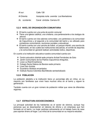 Al sur:              Calle 138
     Al Oriente:          Autopista norte avenida Los libertadores

     AL occidente:        Canal córdoba Carrera 43


   5.2.5 NIVEL DE ORGANIZACIÓN COMUNITARIA

    El barrio cuenta con una junta de acción comunal
    Tiene una iglesia católica, una cristiana, una perteneciente a los testigos de
     Jehová
    El barrio cuenta con dos salones comunales: uno pertenece a la comunidad
     de Capuchinos y el segundo a la comunidad del barrio y es utilizado para
     comedores comunitarios, reuniones sociales y educativas.
    El barrio cuenta con una cancha de futbol, un parque infantil, una cancha de
     baloncesto, en las cuales las instituciones educativas, el comité de deportes
     y la comunidad en general realizan actividades lúdico, deportivas.
En cuanto a la institución educativa nuestra comunidad cuenta con:
      Centro educativo distrital sede primaria Aníbal Fernández de Soto
      Jardín Comunitario de los Padres Capuchinos Amiguitos.
      Liceo La Real Enseñanza
      Colegio Santa Helena de Baviera sede primaria
      Liceo San Andrés
      Guardería Globitos encantados
      Instituto Nueva Colombia Bachillerato semestralizado

   5.2.6 POBLACION

La población aledaña a la institución tiene un porcentaje alto en niñez, en su
mayoría son familiares que viven hace muchos años en el barrio y siguen la
generación.
También cuenta con un gran número de población militar que viene de diferentes
regiones.




   5.2.7 ESTRUCTURA SOCIOECONOMICA

La principal actividad de los habitantes es el sector de obreros, aunque hay
personas que se desempeñan en labores de oficina y en empresas que han
formado en el barrio. La mujer participa activamente en el trabajo fuera de casa
para aportar dinero al hogar. Los niños de la comunidad en su mayoría estudian.
 