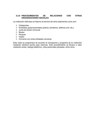 5.2.8 PROCEDIMIENTOS    DE    RELACIONES                     CON         OTRAS
         ORGANIZACIONES SOCIALES

La institución disfrutara al máximo el servicio de otros estamentos como son:

      Coldeportes
      Entidades gubernamentales (policía, bomberos, defensa civil, etc.)
      Junta de Acción Comunal
      Museo
      Parques
      Teatro
      Convenio con otras entidades cercanas

Esta visita se programara de acuerdo al cronograma y programa de la institución
mediante solicitud escrita para reservas. Este procedimiento se llevara a cabo
mediante cartas, dialogo telefónico, citas personales pactadas, entre otros.
 