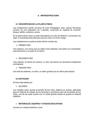 6. INFRAESTRUCTURA



   6.1 DESCRIPCION DE LA PLANTA FISICA

Las instalaciones donde funciona El Liceo Pedagógico Jean Jaques Rousseau
constan de una edificación de 3 plantas, construida en material de concreto,
bloque, ladrillo, cemento y arena.
En la parte interior tiene un patio descubierto con piso de baldosín y encerrado con
rejas, lo suficientemente alta para que los niños no corran riesgo.
Las instalaciones en parte la parte interior constan de:
    PRIMER PISO

Tres salones, una cocina que se utiliza como depósito, tres baños con enchapado,
tres lavamanos y un patio en el centro.


    SEGUNDO PISO

Tres salones, la oficina de rectoría, un hall, dos baños con lavamanos totalmente
enchapados.
    TERCER PISO
Una sala de sistemas, un baño, un salón grande que se utiliza para lúdicas.


   6.2 DOTACION
El liceo está dotado así:

      SALONES

Los muebles serán acorde al tamaño de los niños, tableros en acrílico, gabinetes
para el material de trabajo de los docentes y percheros para las loncheras de los
niños, una de las aulas cuenta con un closet grande donde se guarda el material
didáctico.



      MATERIALES, EQUIPOS Y AYUDAS EDUCATIVAS

Cuenta con material didáctico como:
 