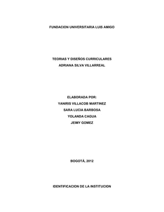 FUNDACION UNIVERSITARIA LUIS AMIGO




 TEORIAS Y DISEÑOS CURRICULARES
    ADRIANA SILVA VILLARREAL




         ELABORADA POR:
    YANIRIS VILLACOB MARTINEZ
       SARA LUCIA BARBOSA

         YOLANDA CAGUA
           JEIMY GOMEZ




           BOGOTÁ, 2012




 IDENTIFICACION DE LA INSTITUCION
 