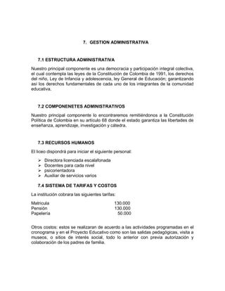 7. GESTION ADMINISTRATIVA


   7.1 ESTRUCTURA ADMINISTRATIVA

Nuestro principal componente es una democracia y participación integral colectiva,
el cual contempla las leyes de la Constitución de Colombia de 1991, los derechos
del niño, Ley de Infancia y adolescencia, ley General de Educación; garantizando
así los derechos fundamentales de cada uno de los integrantes de la comunidad
educativa.


   7.2 COMPONENETES ADMINISTRATIVOS

Nuestro principal componente lo encontraremos remitiéndonos a la Constitución
Política de Colombia en su artículo 68 donde el estado garantiza las libertades de
enseñanza, aprendizaje, investigación y cátedra.


   7.3 RECURSOS HUMANOS

El liceo dispondrá para iniciar el siguiente personal:
      Directora licenciada escalafonada
      Docentes para cada nivel
      psicorientadora
      Auxiliar de servicios varios

   7.4 SISTEMA DE TARIFAS Y COSTOS

La institución cobrara las siguientes tarifas:
Matricula                                    130.000
Pensión                                      130.000
Papelería                                     50.000


Otros costos: estos se realizaran de acuerdo a las actividades programadas en el
cronograma y en el Proyecto Educativo como son las salidas pedagógicas, visita a
museos, o sitios de interés social, todo lo anterior con previa autorización y
colaboración de los padres de familia.
 
