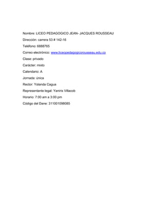 Nombre: LICEO PEDAGOGICO JEAN- JACQUES ROUSSEAU

Dirección: carrera 53 # 142-16
Teléfono: 6888765
Correo electrónico: www.liceopedagogicorousseau.edu.co
Clase: privado
Carácter: mixto
Calendario: A

Jornada: única
Rector: Yolanda Cagua
Representante legal: Yaniris Villacob
Horario: 7:00 am a 3:00 pm
Código del Dane: 311001098085
 