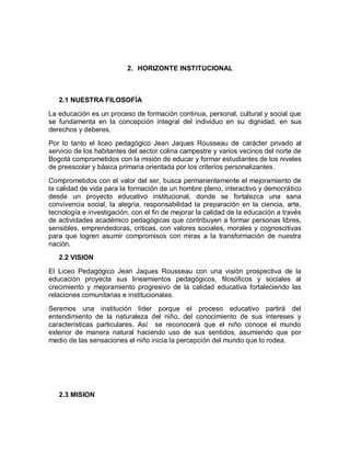 2. HORIZONTE INSTITUCIONAL



   2.1 NUESTRA FILOSOFÍA

La educación es un proceso de formación continua, personal, cultural y social que
se fundamenta en la concepción integral del individuo en su dignidad, en sus
derechos y deberes.
Por lo tanto el liceo pedagógico Jean Jaques Rousseau de carácter privado al
servicio de los habitantes del sector colina campestre y varios vecinos del norte de
Bogotá comprometidos con la misión de educar y formar estudiantes de los niveles
de preescolar y básica primaria orientada por los criterios personalizantes.

Comprometidos con el valor del ser, busca permanentemente el mejoramiento de
la calidad de vida para la formación de un hombre pleno, interactivo y democrático
desde un proyecto educativo institucional, donde se fortalezca una sana
convivencia social, la alegría, responsabilidad la preparación en la ciencia, arte,
tecnología e investigación, con el fin de mejorar la calidad de la educación a través
de actividades académico pedagógicas que contribuyen a formar personas libres,
sensibles, emprendedoras, criticas, con valores sociales, morales y cognoscitivas
para que logren asumir compromisos con miras a la transformación de nuestra
nación.
   2.2 VISION

El Liceo Pedagógico Jean Jaques Rousseau con una visión prospectiva de la
educación proyecta sus lineamientos pedagógicos, filosóficos y sociales al
crecimiento y mejoramiento progresivo de la calidad educativa fortaleciendo las
relaciones comunitarias e institucionales.

Seremos una institución líder porque el proceso educativo partirá del
entendimiento de la naturaleza del niño, del conocimiento de sus intereses y
características particulares. Así se reconocerá que el niño conoce el mundo
exterior de manera natural haciendo uso de sus sentidos, asumiendo que por
medio de las sensaciones el niño inicia la percepción del mundo que lo rodea.




   2.3 MISION
 