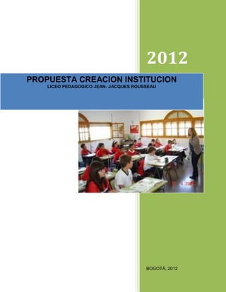 2012
PROPUESTA CREACION INSTITUCION
    LICEO PEDAGOGICO JEAN- JACQUES ROUSSEAU




                                       BOGOTÁ, 2012
 