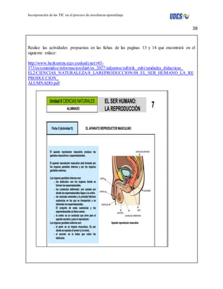 39 
Incorporación de las TIC en el proceso de enseñanza-aprendizaje 
Realice las actividades propuestas en las fichas de las paginas 13 y 14 que encontrarà en el 
siguiente enlace: 
http://www.hezkuntza.ejgv.euskadi.net/r43- 
573/es/contenidos/informacion/dia6/es_2027/adjuntos/zubirik_zubi/unidades_didacticas_ 
EL2/CIENCIAS_NATURALEZA/8_LAREPRODUCCION/08_EL_SER_HUMANO_LA_RE 
PRODUCCION_ 
ALUMNADO.pdf 
 