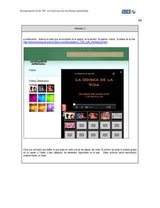 45 
Incorporación de las TIC en el proceso de enseñanza-aprendizaje 
Actividad 3: 
a continuación, observe el video que se encuentra en la página, en la sección de galería- videos: la odisea de la vida 
http://ntmempresarial.webcindario.com/templatemo_350_soft_link/videos.html 
Crea una narración que defína lo que pasa en cada una de las etapas del video. El archivo de audio lo puedes grabar 
en un celular o Tablet, o bien utilizando los elementos disponibles en la sala. Estos archivos, serán escuchados 
posteriormente en clase. 
 