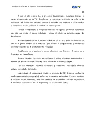 30 
Incorporación de las TIC en el proceso de enseñanza-aprendizaje 
A partir de esto, se inicia todo el proceso de fundamentación pedagógica, teniendo en 
cuenta la incorporación de las TIC. Inicialmente, se parte de un cuestionario que se hace a los 
estudiantes y a la docente para determinar su grado de aceptación de la propuesta, ya que se requiere 
el compromiso de unos y otros en el desarrollo de la investigación. 
También se complementa el trabajo con entrevistas con expertos, que pueden proporcionar 
una guía para orientar el trabajo pedagógico y apoyar el trabajo que pretenden realizar las 
investigadoras 
Se procede posteriormente al diseño e implementación del blog, y al acompañamiento de 
uno de los grados séptimo de la institución, para estudiar su comportamiento y rendimie nto 
académico haciendo uso de esta herramienta pedagógica. 
Se elabora un nuevo cuestionario durante el proceso para determinar el impacto de la 
herramienta en los estudiantes. 
Se hacen entrevistas informales con estudiantes al finalizar el proceso, para determinar el 
impacto que generó el trabajo con el blog como herramienta de apoyo pedagógico. 
Toda esta información recopilada es estudiada y sistematizada para explicar mediante 
gráficos los resultados del estudio. 
La importancia de esta propuesta consiste en incorporar las TIC de manera significat iva 
en el proceso de enseñanza aprendizaje de las ciencias naturales, y determinar el impacto que tiene 
la utilización de esta herramienta, para crear conciencia en la comunidad educativa en general de 
la importancia que tienen las TIC en el aprendizaje de los estudiantes de hoy. 
 