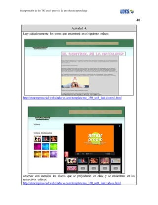 48 
Incorporación de las TIC en el proceso de enseñanza-aprendizaje 
Actividad 4: 
Leer cuidadosamente los temas que encontrará en el siguiente enlace: 
http://ntmempresarial.webcindario.com/templatemo_350_soft_link/control.html 
observar con atención los videos que se proyectarán en clase y se encuentran en los 
respectivos enlaces: 
http://ntmempresarial.webcindario.com/templatemo_350_soft_link/videos.html 
 