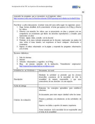 50 
Incorporación de las TIC en el proceso de enseñanza-aprendizaje 
responder las preguntas que se encuentran en el siguiente enlace 
http://recursos.cnice.mec.es/biosfera/alumno/3ESO/apararep/actividades/actividad10.htm 
Para llevar a cabo exitosamente el primer tema del curso debe seguir los siguientes pasos: 
1. Haga lectura detallada de lo concerniente al tema que aparece en el blog y observe 
los videos. 
2. Observe con atención los videos que se proyectarán en clase y prepare con sus 
compañeros un sociodrama que ilustre los derechos reproductivos y sexuales para 
representar en clase 
3. Si tiene alguna duda, consulte con la docente 
4. Participe en la mesa redonda preparada por la docente, expresando sus puntos de 
vista sobre el tema tratado, sea respetuoso al hacer cualquier observación o 
comentario 
5. Ingrese al enlace relacionado en la página y responda las preguntas relacionadas 
con el tema 
Recursos didácticos: 
1. Sala de sistemas 
2. Internet 
3. Artículos relacionados y sugeridos en el blog. 
4. Blog de ciencias naturales de la institución, Naturalmente empresaria l. 
http://especializacionpaoladeya.wordpress.com 
5. 
EVIDENCIA ACTIVIDAD 1 Documento de word 
Descripción 
Mediante la actividad se pretende que los jóvenes 
desarrollen conciencia de la necesidad de vivir la 
sexualidad de manera responsable, y que sean 
conocedores de sus derechos en este aspecto. 
Fecha de entrega 
Criterios de evaluación 
Relaciona los conceptos aprendidos para establecer 
relaciones. 
Se documenta para tener mayor claridad sobre los temas 
Prepara y participa con entusiasmo en las actividades de 
clase 
Expresa sus dudas o aportes de manera respetuosa 
Toma conciencia de la necesidad de ser responsable ante 
el tema de la sexualidad 
 
