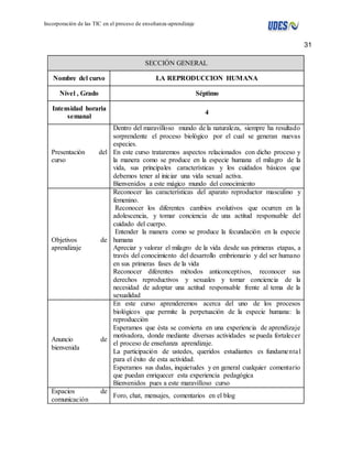 31 
Incorporación de las TIC en el proceso de enseñanza-aprendizaje 
SECCIÓN GENERAL 
Nombre del curso LA REPRODUCCION HUMANA 
Nivel , Grado Séptimo 
Intensidad horaria 
semanal 
4 
Presentación del 
curso 
Dentro del maravilloso mundo de la naturaleza, siempre ha resultado 
sorprendente el proceso biológico por el cual se generan nuevas 
especies. 
En este curso trataremos aspectos relacionados con dicho proceso y 
la manera como se produce en la especie humana el milagro de la 
vida, sus principales características y los cuidados básicos que 
debemos tener al iniciar una vida sexual activa. 
Bienvenidos a este mágico mundo del conocimiento 
Objetivos de 
aprendizaje 
Reconocer las características del aparato reproductor masculino y 
femenino. 
Reconocer los diferentes cambios evolutivos que ocurren en la 
adolescencia, y tomar conciencia de una actitud responsable del 
cuidado del cuerpo. 
Entender la manera como se produce la fecundación en la especie 
humana 
Apreciar y valorar el milagro de la vida desde sus primeras etapas, a 
través del conocimiento del desarrollo embrionario y del ser humano 
en sus primeras fases de la vida 
Reconocer diferentes métodos anticonceptivos, reconocer sus 
derechos reproductivos y sexuales y tomar conciencia de la 
necesidad de adoptar una actitud responsable frente al tema de la 
sexualidad 
Anuncio de 
bienvenida 
En este curso aprenderemos acerca del uno de los procesos 
biológicos que permite la perpetuación de la especie humana: la 
reproducción 
Esperamos que èsta se convierta en una experiencia de aprendizaje 
motivadora, donde mediante diversas actividades se pueda fortalecer 
el proceso de enseñanza aprendizaje. 
La participación de ustedes, queridos estudiantes es fundamenta l 
para el éxito de esta actividad. 
Esperamos sus dudas, inquietudes y en general cualquier comentario 
que puedan enriquecer esta experiencia pedagógica 
Bienvenidos pues a este maravilloso curso 
Espacios de 
comunicación 
Foro, chat, mensajes, comentarios en el blog 
 