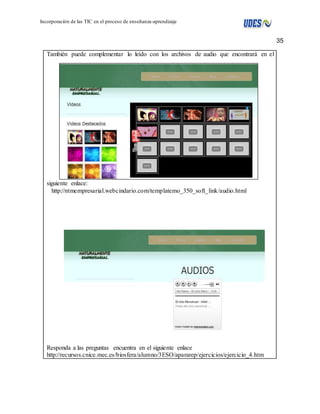 35 
Incorporación de las TIC en el proceso de enseñanza-aprendizaje 
También puede complementar lo leído con los archivos de audio que encontrará en el 
siguiente enlace: 
http://ntmempresarial.webcindario.com/templatemo_350_soft_link/audio.html 
Responda a las preguntas encuentra en el siguiente enlace 
http://recursos.cnice.mec.es/biosfera/alumno/3ESO/apararep/ejercicios/ejercicio_4.htm 
 