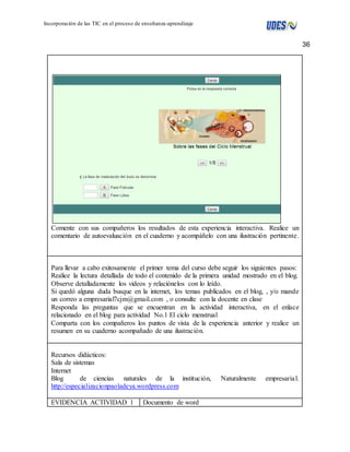 36 
Incorporación de las TIC en el proceso de enseñanza-aprendizaje 
Comente con sus compañeros los resultados de esta experiencia interactiva. Realice un 
comentario de autoevaluación en el cuaderno y acompáñelo con una ilustración pertinente. 
Para llevar a cabo exitosamente el primer tema del curso debe seguir los siguientes pasos: 
Realice la lectura detallada de todo el contenido de la primera unidad mostrado en el blog. 
Observe detalladamente los videos y relaciónelos con lo leído. 
Si quedó alguna duda busque en la internet, los temas publicados en el blog, , y/o mande 
un correo a empresarial7cjm@gmail.com , o consulte con la docente en clase 
Responda las preguntas que se encuentran en la actividad interactiva, en el enlace 
relacionado en el blog para actividad No.1 El ciclo menstrual 
Comparta con los compañeros los puntos de vista de la experiencia anterior y realice un 
resumen en su cuaderno acompañado de una ilustración. 
Recursos didácticos: 
Sala de sistemas 
Internet 
Blog de ciencias naturales de la institución, Naturalmente empresaria l. 
http://especializacionpaoladeya.wordpress.com 
EVIDENCIA ACTIVIDAD 1 Documento de word 
 