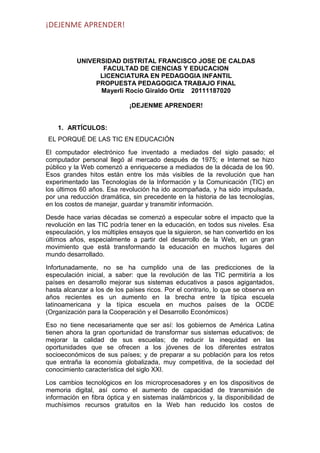 ¡DEJENME APRENDER!

UNIVERSIDAD DISTRITAL FRANCISCO JOSE DE CALDAS
FACULTAD DE CIENCIAS Y EDUCACION
LICENCIATURA EN PEDAGOGIA INFANTIL
PROPUESTA PEDAGOGICA TRABAJO FINAL
Mayerli Rocio Giraldo Ortiz 20111187020
¡DEJENME APRENDER!

1. ARTÍCULOS:
EL PORQUÉ DE LAS TIC EN EDUCACIÓN
El computador electrónico fue inventado a mediados del siglo pasado; el
computador personal llegó al mercado después de 1975; e Internet se hizo
público y la Web comenzó a enriquecerse a mediados de la década de los 90.
Esos grandes hitos están entre los más visibles de la revolución que han
experimentado las Tecnologías de la Información y la Comunicación (TIC) en
los últimos 60 años. Esa revolución ha ido acompañada, y ha sido impulsada,
por una reducción dramática, sin precedente en la historia de las tecnologías,
en los costos de manejar, guardar y transmitir información.
Desde hace varias décadas se comenzó a especular sobre el impacto que la
revolución en las TIC podría tener en la educación, en todos sus niveles. Esa
especulación, y los múltiples ensayos que la siguieron, se han convertido en los
últimos años, especialmente a partir del desarrollo de la Web, en un gran
movimiento que está transformando la educación en muchos lugares del
mundo desarrollado.
Infortunadamente, no se ha cumplido una de las predicciones de la
especulación inicial, a saber: que la revolución de las TIC permitiría a los
países en desarrollo mejorar sus sistemas educativos a pasos agigantados,
hasta alcanzar a los de los países ricos. Por el contrario, lo que se observa en
años recientes es un aumento en la brecha entre la típica escuela
latinoamericana y la típica escuela en muchos países de la OCDE
(Organización para la Cooperación y el Desarrollo Económicos)
Eso no tiene necesariamente que ser así: los gobiernos de América Latina
tienen ahora la gran oportunidad de transformar sus sistemas educativos; de
mejorar la calidad de sus escuelas; de reducir la inequidad en las
oportunidades que se ofrecen a los jóvenes de los diferentes estratos
socioeconómicos de sus países; y de preparar a su población para los retos
que entraña la economía globalizada, muy competitiva, de la sociedad del
conocimiento característica del siglo XXI.
Los cambios tecnológicos en los microprocesadores y en los dispositivos
memoria digital, así como el aumento de capacidad de transmisión
información en fibra óptica y en sistemas inalámbricos y, la disponibilidad
muchísimos recursos gratuitos en la Web han reducido los costos

de
de
de
de

 