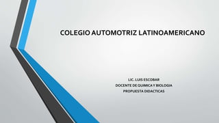 COLEGIO AUTOMOTRIZ LATINOAMERICANO
LIC. LUIS ESCOBAR
DOCENTE DE QUIMICAY BIOLOGIA
PROPUESTA DIDACTICAS
 