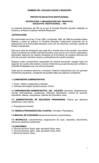 NOMBRE DEL COLEGIO-CIUDAD O MUNICIPIO


                      PROYECTO EDUCATIVO INSTITUCIONAL

                ESTRUCTURA Y ORGANIZACIÓN DEL PROYECTO
                     EDUCATIVO INSTITUCIONAL – PEI

La presente Estructura del PEI es la que el Consejo Directivo aprueba mediante un
Acuerdo y el Rector la adopta mediante Resolución

JUSTIFICACIÓN:

De conformidad con la ley 115 de 1994, y el Decreto 1860 de 1994 los planteles deben
elaborar y poner en práctica un Proyecto Educativo Institucional construido con la
participación de la Comunidad educativa como son los directivos, docentes, padres de
familia y estudiantes.

Esta es la carta de navegación que cada día y durante todo el año escolar, nos orienta
sobre el quehacer de nuestra actividad formativa, para que de una manera organizada y
planificada, logremos los mejores resultados en la formación de nuestros alumnos con
el fin de que sean miembros activos y participativos de nuestra sociedad.

Nuestros cuatro componentes organizados de manera secuencial, recogen todos los
aspectos de nuestra vida escolar y marcan el derrotero que permite alcanzar la Misión y
el Modelo Pedagógico que nos hemos propuesto.

Cada que se considere oportuno y necesario, haremos evaluaciones que nos permiten
mantenerlo actualizado, corrigiendo las posibles fallas que estemos cometiendo.


1. COMPONENTE ADMINISTRATIVO

 Visión – Misión o diagnostico y filosofía.
 Símbolos del colegio: bandera-escudo –himno.

1.1 ORGANIZACIÓN ADMINISTRATIVA DEL COLEGIO: secciones, departamentos,
oficinas administrativas, académicas, biblioteca, laboratorios, centros de recursos,
orientación, talleres, cooperativas, salones de informática, otras.

1.2 ADMINISTRACIÓN DE RECURSOS FINANCIEROS. Cobros por derechos
académicos, otros cobros.

 Proyectos de Inversión

1.3 MODELO PEDAGÓGICO DEL PLANTEL: Formativo, Participativo.

1.4 MANUAL DE FUNCIONES del personal docente y administrativo.

1.5 MATRICULA: procedimientos, asignaciones de cupo, requisitos, documentos,
cobros por derechos académicos.

1.6 UNIFORMES
 Para los alumnos: Diario, gala, educación física, otros.
 Para las alumnas: diario, gala, educación física, otros.
 Banda de marcha, Otros.




                                                                                     1
 