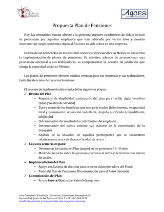 Propuesta Plan de Pensiones
   Hoy, las compañías buscan ofrecer a su personal mejores condiciones de vida e incluso
se preocupan por aquellos empleados que han laborado por varios años y puedan
mantener un rango económico digno al finalizar su vida activa en una empresa.

    Dentro de las tendencias en los distintos sectores empresariales en México se encuentra
la implementación de planes de pensiones. Su objetivo, además de proporcionar una
prestación adicional a sus trabajadores, es complementar la pensión de jubilación que
otorga la seguridad social en México.

   Los planes de pensiones ofrecen muchas ventajas para las empresas y sus trabajadores,
tanto fiscales como de recursos humanos.

    El proceso de implementación consta de las siguientes etapas:

           – Requisitos de elegibilidad participante del plan para recibir algún beneficio
     Diseño del Plan

               (edad y/o años de servicio)
           – Tipo y monto de los beneficios que otorgaría el plan (fallecimiento, incapacidad
               total y permanente, separación voluntaria, despido justificado o injustificado,
               jubilación)
           – Determinación del monto de la contribución del empleado
           – Determinación del monto mínimo y/o máximo de la contribución de la
               Compañía
           – Análisis de la situación de aquellos participantes que se encuentran
               relativamente cerca de alcanzar la edad de retiro

           – Determinar los costos del Plan (pagos) en los próximos 5 ó 10 años
     Cálculos actuariales para:

           – Medir del impacto sobre las personas cercanas al retiro y determinar los cursos
               de acción.

           – Apoyo con la toma de decisión para la mejor Administradora del Fondo
     Implementación del Plan

           – Texto del Plan de Pensiones, Documentación para el Aviso Hacienda

           – Es una fase crítica para el éxito del programa
     Comunicación del Plan




Cota Consultoría Estadística | Actuarios y Consultores Estratégicos SC
Hermosillo | Quinta de las Torcasas #104 | T: +52 (662) 260-2632
jose@cota-stats.com | www.cota-stats.com | www.ayces.com.mx
 