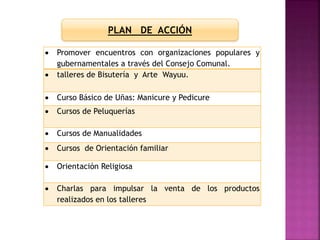  Promover encuentros con organizaciones populares y
gubernamentales a través del Consejo Comunal.
 talleres de Bisutería y Arte Wayuu.
 Curso Básico de Uñas: Manicure y Pedicure
 Cursos de Peluquerías
 Cursos de Manualidades
 Cursos de Orientación familiar
 Orientación Religiosa
 Charlas para impulsar la venta de los productos
realizados en los talleres
PLAN DE ACCIÓN
 