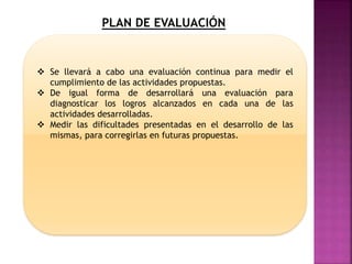 PLAN DE EVALUACIÓN
 Se llevará a cabo una evaluación continua para medir el
cumplimiento de las actividades propuestas.
 De igual forma de desarrollará una evaluación para
diagnosticar los logros alcanzados en cada una de las
actividades desarrolladas.
 Medir las dificultades presentadas en el desarrollo de las
mismas, para corregirlas en futuras propuestas.
 