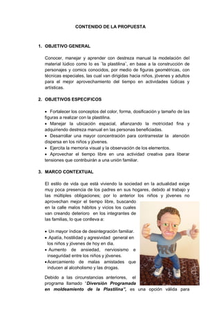 CONTENIDO DE LA PROPUESTA
1. OBJETIVO GENERAL
Conocer, manejar y aprender con destreza manual la modelación del
material lúdico como lo es ¨la plastilina¨, en base a la construcción de
personajes y comics conocidos, por medio de figuras geométricas, con
técnicas especiales, las cual van dirigidas hacia niños, jóvenes y adultos
para el mejor aprovechamiento del tiempo en actividades lúdicas y
artísticas.
2. OBJETIVOS ESPECIFICOS
 Fortalecer los conceptos del color, forma, dosificación y tamaño de las
figuras a realizar con la plastilina.
 Manejar la ubicación espacial, afianzando la motricidad fina y
adquiriendo destreza manual en las personas beneficiadas.
 Desarrollar una mayor concentración para contrarrestar la atención
dispersa en los niños y jóvenes.
 Ejercita la memoria visual y la observación de los elementos.
 Aprovechar el tiempo libre en una actividad creativa para liberar
tensiones que contribuirán a una unión familiar.
3. MARCO CONTEXTUAL
El estilo de vida que está viviendo la sociedad en la actualidad exige
muy poca presencia de los padres en sus hogares, debido al trabajo y
las múltiples obligaciones; por lo anterior los niños y jóvenes no
aprovechan mejor el tiempo libre, buscando
en la calle malos hábitos y vicios los cuales
van creando deterioro en los integrantes de
las familias, lo que conlleva a:
 Un mayor índice de desintegración familiar.
 Apatía, hostilidad y agresividad general en
los niños y jóvenes de hoy en dia.
 Aumento de ansiedad, nerviosismo e
inseguridad entre los niños y jóvenes.
Acercamiento de malas amistades que
inducen al alcoholismo y las drogas.
Debido a las circunstancias anteriores, el
programa llamado “Diversión Programada
en moldeamiento de la Plastilina”, es una opción válida para
 