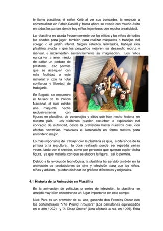 le llamo plastilina; el señor Kolb al ver sus bondades, la empezó a
comercializar en Faber-Castell y hasta ahora se vende con mucho éxito
en todos los países donde hay niños ingeniosos con mucha creatividad.
La plastilina es usada frecuentemente por los niños y las niñas de todas
las edades para jugar, también para realizar maquetas o trabajos del
colegio o el jardín infantil. Según estudios realizados, trabajar con
plastilina ayuda a que los pequeños mejoren su desarrollo motriz y
manual, e incrementen sustancialmente su imaginación. Los niños
nunca van a tener miedo
de dañar un pedazo de
plastilina, eso permite
que se acerquen con
más facilidad a este
material y con la total
confianza y libertad de
trabajarla.
En Bogotá, se encuentra
el Museo de la Policía
Nacional, el cual exhibe
una maqueta hecha
exclusivamente con
figuras en plastilina, de personajes y sitios que han hecho historia en
nuestro país. Los visitantes pueden escuchar la explicación del
concepto de autoridad, desde la prehistoria hasta nuestros días, con
efectos narrativos, musicales e iluminación en forma rotativa para
entenderlo mejor.
Lo más importante de trabajar con la plastilina es que, a diferencia de la
pintura o la escultura, la obra realizada puede ser repetida varias
veces, tanto por el creador, como por personas que quieran copiar dicha
figura, ya que material con que se elabora la figura, así lo permite.
Debido a la revolución tecnológica, la plastilina ha servido también en la
animación de producciones de cine y televisión para que los niños,
niñas y adultos, puedan disfrutar de gráficos diferentes y originales.
4.1 Historia de la Animación en Plastilina
En la animación de películas o series de televisión, la plastilina se
amoldó muy bien encontrando un lugar importante en este campo.
Nick Park es un promotor de su uso, ganando dos Premios Oscar con
los cortometrajes "The Wrong Trousers" (Los pantalones equivocados
en el año 1992), y "A Close Shave" (Una afeitada a ras, en 1995). Esta
 