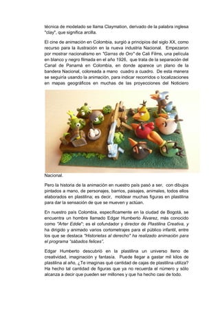 técnica de modelado se llama Claymation, derivado de la palabra inglesa
"clay", que significa arcilla.
El cine de animación en Colombia, surgió a principios del siglo XX, como
recurso para la ilustración en la nueva industria Nacional. Empezaron
por mostrar nacionalismo en "Garras de Oro" de Cali Films, una película
en blanco y negro filmada en el año 1926, que trata de la separación del
Canal de Panamá en Colombia, en donde aparece un plano de la
bandera Nacional, coloreada a mano cuadro a cuadro. De esta manera
se seguiría usando la animación, para indicar recorridos o localizaciones
en mapas geográficos en muchas de las proyecciones del Noticiero
Nacional.
Pero la historia de la animación en nuestro país pasó a ser, con dibujos
pintados a mano, de personajes, barrios, paisajes, animales, todos ellos
elaborados en plastilina; es decir, moldear muchas figuras en plastilina
para dar la sensación de que se mueven y actúan.
En nuestro país Colombia, específicamente en la ciudad de Bogotá, se
encuentra un hombre llamado Edgar Humberto Álvarez, más conocido
como "Arter Eddie"; es el cofundador y director de Plastilina Creativa, y
ha dirigido y animado varios cortometrajes para el público infantil, entre
los que se destaca "Historietas al derecho" ha realizado animación para
el programa “sábados felices”.
Edgar Humberto descubrió en la plastilina un universo lleno de
creatividad, imaginación y fantasía. Puede llegar a gastar mil kilos de
plastilina al año, ¿Te imaginas qué cantidad de cajas de plastilina utiliza?
Ha hecho tal cantidad de figuras que ya no recuerda el número y sólo
alcanza a decir que pueden ser millones y que ha hecho casi de todo.
 