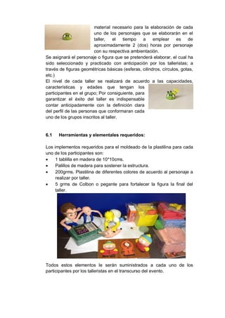 material necesario para la elaboración de cada
uno de los personajes que se elaborarán en el
taller, el tiempo a emplear es de
aproximadamente 2 (dos) horas por personaje
con su respectiva ambientación.
Se asignará el personaje o figura que se pretenderá elaborar, el cual ha
sido seleccionado y practicado con anticipación por los talleristas; a
través de figuras geométricas básicas (esferas, cilindros, círculos, gotas,
etc.)
El nivel de cada taller se realizará de acuerdo a las capacidades,
características y edades que tengan los
participantes en el grupo; Por consiguiente, para
garantizar el éxito del taller es indispensable
contar anticipadamente con la definición clara
del perfil de las personas que conformaran cada
uno de los grupos inscritos al taller.
6.1 Herramientas y elementales requeridos:
Los implementos requeridos para el moldeado de la plastilina para cada
uno de los participantes son:
 1 tablilla en madera de 10*10cms.
 Palillos de madera para sostener la estructura.
 200grms. Plastilina de diferentes colores de acuerdo al personaje a
realizar por taller.
 5 grms de Colbon o pegante para fortalecer la figura la final del
taller.
Todos estos elementos le serán suministrados a cada uno de los
participantes por los talleristas en el transcurso del evento.
 