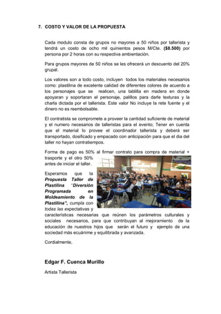 7. COSTO Y VALOR DE LA PROPUESTA
Cada modulo consta de grupos no mayores a 50 niños por tallerista y
tendrá un costo de ocho mil quinientos pesos M/Cte. ($8.500) por
persona por 2 horas con su respectiva ambientación.
Para grupos mayores de 50 niños se les ofrecerá un descuento del 20%
grupal.
Los valores son a todo costo, incluyen todos los materiales necesarios
como: plastilina de excelente calidad de diferentes colores de acuerdo a
los personajes que se realicen, una tablilla en madera en donde
apoyaran y soportaran el personaje, palillos para darle texturas y la
charla dictada por el tallerista. Este valor No incluye la rete fuente y el
dinero no es reembolsable.
El contratista se compromete a proveer la cantidad suficiente de material
y el numero necesarios de talleristas para el evento; Tener en cuenta
que el material lo provee el coordinador tallerista y deberá ser
transportado, dosificado y empacado con anticipación para que el dia del
taller no hayan contratiempos.
Forma de pago es 50% al firmar contrato para compra de material +
trasporte y el otro 50%
antes de iniciar el taller.
Esperamos que la
Propuesta Taller de
Plastilina “Diversión
Programada en
Moldeamiento de la
Plastilina”, cumpla con
todas las expectativas y
características necesarias que reúnen los parámetros culturales y
sociales necesarios, para que contribuyan al mejoramiento de la
educación de nuestros hijos que serán el futuro y ejemplo de una
sociedad más ecuánime y equilibrada y avanzada.
Cordialmente,
Edgar F. Cuenca Murillo
Artista Tallerista
 