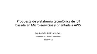 Propuesta de plataforma tecnológica de IoT
basada en Micro-servicios y orientada a AWS.
Ing. Andrés Solórzano, Mgt.
Universidad Católica de Cuenca
2018-06-29
 