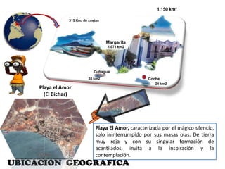 1.150 km² 315 Km. de costasMargarita1.071 km2Cubagua Coche55 km2 24 km2Playa el Amor (El Bichar)Playa El Amor, caracterizada por el mágico silencio, solo ininterrumpido por sus masas olas. De tierra muy roja y con su singular formación de acantilados, invita a la inspiración y la contemplación.UBICACIÓN  GEOGRAFICA