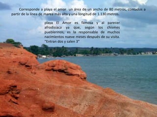 Corresponde a playa el amor  un área de un ancho de 80 metros, contados a partir de la línea de marea más alta y una longitud de 1.130 metros.playa El Amor es famosa y al parecer afrodisíaca ya que, según los chismes pueblerinos, es la responsable de muchos nacimientos nueve meses después de su visita. “Entran dos y salen 3”