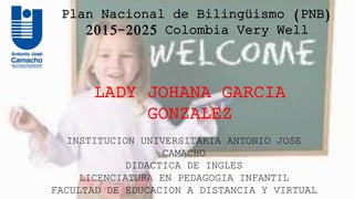 Plan Nacional de Bilingüismo (PNB)
2015-2025 Colombia Very Well
LADY JOHANA GARCIA
GONZALEZ
INSTITUCION UNIVERSITARIA ANTONIO JOSE
CAMACHO
DIDACTICA DE INGLES
LICENCIATURA EN PEDAGOGIA INFANTIL
FACULTAD DE EDUCACION A DISTANCIA Y VIRTUAL
 