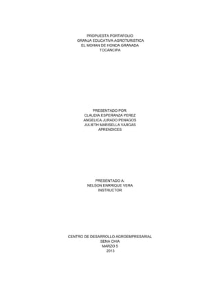 PROPUESTA PORTAFOLIO
   GRANJA EDUCATIVA AGROTURISTICA
     EL MOHAN DE HONDA GRANADA
             TOCANCIPA




           PRESENTADO POR:
      CLAUDIA ESPERANZA PEREZ
      ANGELICA JURADO PENAGOS
      JULIETH MARISELLA VARGAS
             APRENDICES




            PRESENTADO A:
        NELSON ENRRIQUE VERA
             INSTRUCTOR




CENTRO DE DESARROLLO AGROEMPRESARIAL
              SENA CHIA
               MARZO 5
                 2013
 