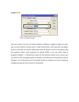 Gráfico Nº 47
Antes de acceder al servicio de internet podemos configurar o adaptar la página de inicio
que nos da por defecto el portal cautivo creado anteriormente, cabe mencionar esta página
es por la cual todos los usuarios deben pasar antes de obtener el servicio de internet, para
ello podemos utilizar varios programas de edición HTML en mi caso utilice tanto el
programa Notepad++ y Dreamweaver adema de ello podemos utilizar varios recursos que
nos ofrece la web, esta página puede ser editada a conveniencia de la Facultad de Ciencias
Humanas y de la Educación de la Universidad Técnica de Ambato en mi caso el diseño de
la página principal de inicio muestro a continuación.
Autor: Freddy Giancarlo Salazar Carrillo
Fuente: Investigación propia
 