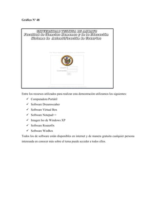 Gráfico Nº 48
Entre los recursos utilizados para realizar esta demostración utilizamos los siguientes:
 Computadora Portátil
 Software Dreamweaber
 Software Virtual Box
 Software Notepad++
 Imagen Iso de Windows XP
 Software RouterOs
 Software WinBox
Todos los de software están disponibles en internet y de manera gratuita cualquier persona
interesada en conocer más sobre el tema puede acceder a todos ellos.
 