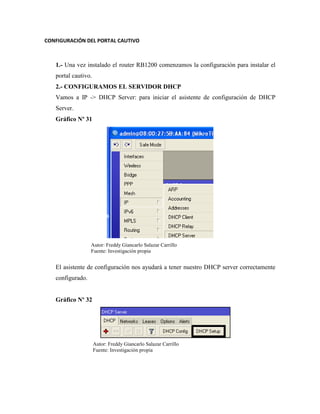 CONFIGURACIÓN DEL PORTAL CAUTIVO
1.- Una vez instalado el router RB1200 comenzamos la configuración para instalar el
portal cautivo.
2.- CONFIGURAMOS EL SERVIDOR DHCP
Vamos a IP -> DHCP Server: para iniciar el asistente de configuración de DHCP
Server.
Gráfico Nº 31
El asistente de configuración nos ayudará a tener nuestro DHCP server correctamente
configurado.
Gráfico Nº 32
Autor: Freddy Giancarlo Salazar Carrillo
Fuente: Investigación propia
Autor: Freddy Giancarlo Salazar Carrillo
Fuente: Investigación propia
 