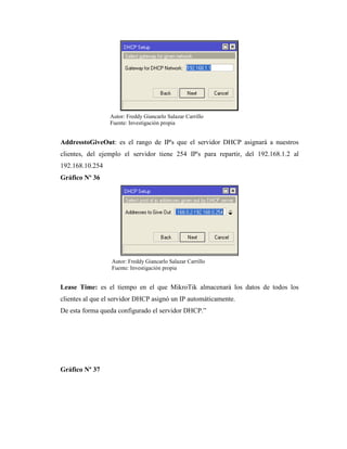 AddresstoGiveOut: es el rango de IP's que el servidor DHCP asignará a nuestros
clientes, del ejemplo el servidor tiene 254 IP's para repartir, del 192.168.1.2 al
192.168.10.254
Gráfico Nº 36
Lease Time: es el tiempo en el que MikroTik almacenará los datos de todos los
clientes al que el servidor DHCP asignó un IP automáticamente.
De esta forma queda configurado el servidor DHCP.”
Gráfico Nº 37
Autor: Freddy Giancarlo Salazar Carrillo
Fuente: Investigación propia
Autor: Freddy Giancarlo Salazar Carrillo
Fuente: Investigación propia
 