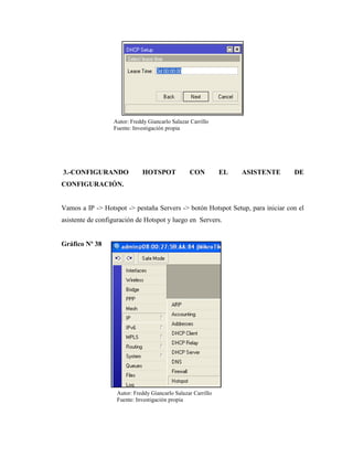 3.-CONFIGURANDO HOTSPOT CON EL ASISTENTE DE
CONFIGURACIÓN.
Vamos a IP -> Hotspot -> pestaña Servers -> botón Hotspot Setup, para iniciar con el
asistente de configuración de Hotspot y luego en Servers.
Gráfico Nº 38
Autor: Freddy Giancarlo Salazar Carrillo
Fuente: Investigación propia
Autor: Freddy Giancarlo Salazar Carrillo
Fuente: Investigación propia
 